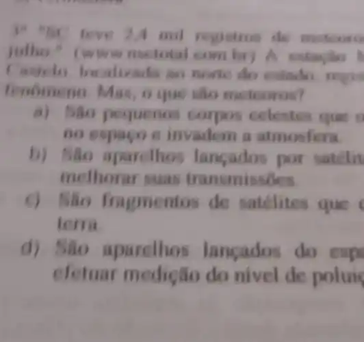 leve 2A mil registros de meteoro
ww nsctotal com br) A estacilo
localizada an note do estado
Mas, o que slio me teoros?
pequenos celestes que o
no espaco e invadem a atmosfera
parelhos lancados por satelit
melhorar suas transmissôes.
agmentos de satélites que
terra
d) Sao aparelhos lancados do esp
efetuar nedição do nivel de polui