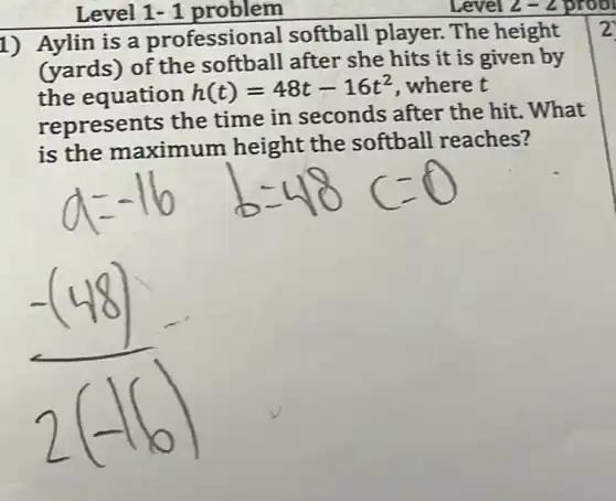 Level 1- 1 problem
1) Aylin is a professio nal softball player.The height
(yards) of the softball after she hits it is given by
the equation
h(t)=48t-16t^2 , where t
represents the time in seconds after the hit . What
is the maximum height the softball reaches?
2