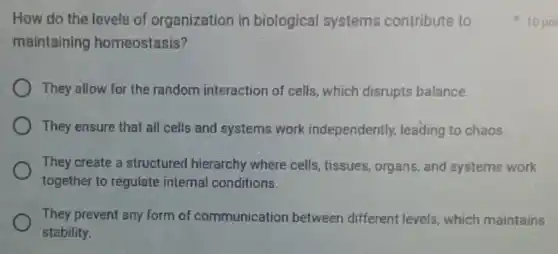 How do the levels of organization in biological systems contribute to
maintaining homeostasis?
They allow for the random interaction of cells, which disrupts balance.
They ensure that all cells and systems work independently.leading to chaos.
They create a structured hierarchy where cells, tissues organs, and systems work
together to regulate internal conditions.
They prevent any form of communication between different levels, which maintains
stability.
10 po