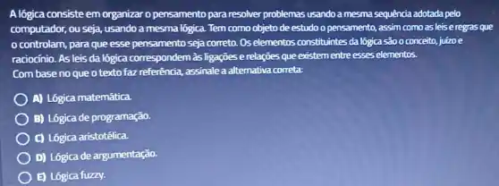 A lógica consiste em organizar o pensamento para resolver problemas usando a mesma sequência adotada pelo
computador, ou seja, usando a mesma lógica. Tem como objeto de estudo o pensamento, assim como as leis e regras que
controlam, para que esse pensamento seja correto Os elementos constituintes da lógica são o conceito juizoe
raciocinio. As leis da lógica correspondem às ligações e relações que existem entre esses elementos.
Com base no que o texto faz referência assinale a alternativa correta:
A) Lógica matemática
B) Lógica de programação
C) Lógica aristotélica.
D) Lógica de argumentação.
E) Lógica fuzzy.