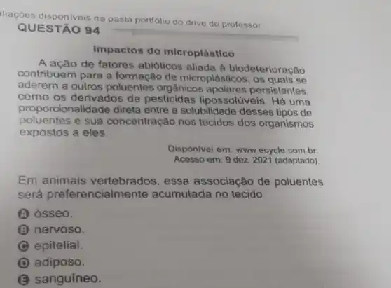 liações disponiveis na pasta portólio
do drive do professor
EST	94
Impactos do icroplástico
A	de fatores abióticos aliada à leterioração
contribuem para a formação de
microplásticos, os quals se
aderem a outros poluentes org aânicos	persistentes
como os derivados de pesticidas possolúveis. Há uma
rcionalidade direta entre a solubilidade desses tipos de
poluentes e sua concentração nos tecidos dos organismos
expostos a eles
Disponivel em: www ecycle.com.br
Acesso em: 9 dez 202 (adaptado)
Em animais vertebrados , essa associação de poluentes
será	encialmente acumulada no tecido
(A) osseo
(3) nervoso
C epitelial
D
B sanguineo