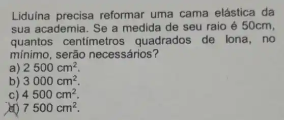 Liduína precisa reformar uma cama elástica da
sua academia Se a medida de seu raio é 50cm,
quantos centímetros quadrados de lona , no
mínimo , serão necessários?
a 2500cm^2
b) 3000cm^2
c) 4500cm^2
7500cm^2