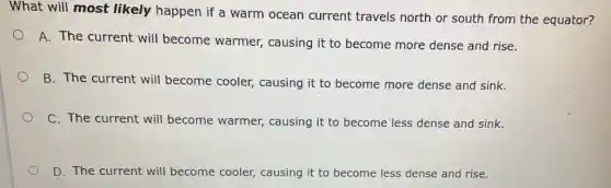 What will most likely happen if a warm ocean current travels north or south from the equator?
A. The current will become warmer,causing it to become more dense and rise.
B. The current will become cooler causing it to become more dense and sink.
C. The current will become warmer,causing it to become less dense and sink.
D. The current will become cooler, causing it to become less dense and rise.