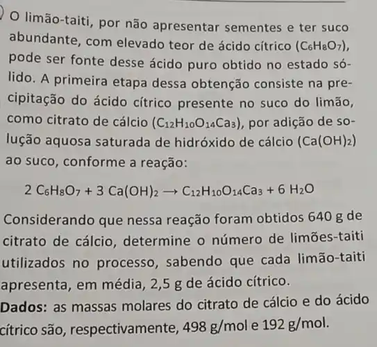 limão-taiti, por não apresentar sementes e ter suco
abundante, com elevado teor de ácido cítrico
(C_(6)H_(8)O_(7))
pode ser fonte desse ácido puro obtido no estado só-
lido. A primeira etapa dessa obtenção consiste na pre-
cipitação do ácido cítrico presente no suco do limão,
como citrato de cálcio (C_(12)H_(10)O_(14)Ca_(3)) por adição de so-
lução aquosa saturada de hidróxido de cálcio (Ca(OH)_(2))
ao suco, conforme a reação:
2C_(6)H_(8)O_(7)+3Ca(OH)_(2)arrow C_(12)H_(10)O_(14)Ca_(3)+6H_(2)O
Considerando que nessa reação foram obtidos 640 gde
citrato de cálcio , determine o número de limōes -taiti
utilizados no processo , sabendo que cada limão-taiti
apresenta, em média, 2,5 g de ácido cítrico.
Dados: as massas molares do citrato de cálcio e do ácido
cítrico são , respectivamente, 498g/mol e 192g/mol