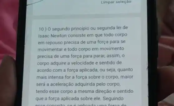 Limpar seleção
10) 0 segundo principio ou segunda lei de
Isaac Newton consiste em que todo corpo
em repouso precisa de uma força para se
movimentar e todo corpo em movimento
precisa de uma força para parar, assim, o
corpo adquire a velocidade e sentido de
acordo com a força aplicada, ou seja, quanto
mais intensa for a força sobre o corpo maior
será a aceleração adquirida pelo corpo,
tendo esse corpo a mesma direção e sentido
que a força aplicada sobre ele. Seguindo
acce conceito ced anlicads uma forca do