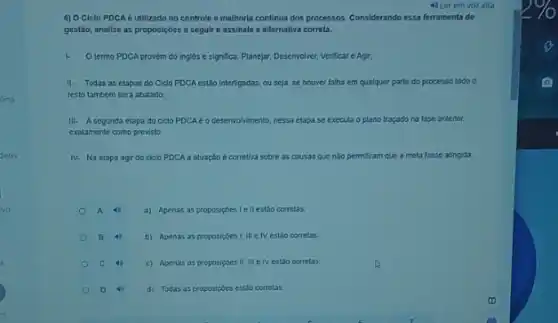 lina
deos
vo
4) O Ciclo PDCA é utilizado no controle e melhoria continua dos processos. Considerando essa ferramental de
gestáo, analise as proposiçbes a seguire assinale a alternativa correta.
I. O termo PDCA provem do ingles e significa.Planejar, Desenvolver, Verificare Agir:
II. Todas as etapas do Cido PDCA estão interligadas ou seja, se houver falha em qualquer parte do processo todo o
resto tambem sera abalado;
III. A segunda etapa do ciclo PDCA é	nessa etapa se executa o plano traçado na fase anterior,
exatamente como previsto
IV. Na etapa agir do ciclo PDCA a atuação é corretiva sobre as causas que nào permtiram que a meta fosse atinglida.
A a) Apenas as proposiptes I ell estão corretas;
B 4 b) Apenas as proposigbes I, III e IV estão corretas
C	c) Apenas as proposiçbes II. III e IV estão corretas:
D	d) Todas as proposipoes estǎo corretas.