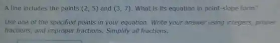 A line includes the points (2,5) and (3,7) What is its equation in point-slope form?
Use one of the specified points in your equation.Write your answer using integers proper
fractions, and improper fractions. Simplify all fractions.