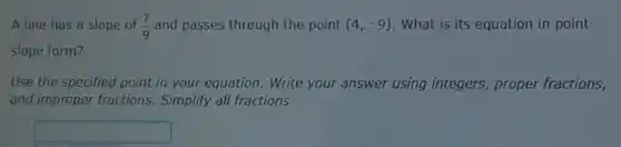 A line has a slope of (7)/(9) and passes through the point (4,-9) What is its equation in point-
slope form?
Use the specified point in your equation. Write your answer using integers proper fractions,
and improper fractions Simplify all fractions.
square