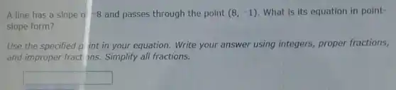 A line has a slope o -8 and passes through the point (8,-1) What is its equation in point-
slope form?
Use the specified p int in your equation . Write your answer using integers proper fractions,
and improper fract ons. Simplify all fractions.
square