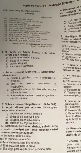 Lingua Portuguesa - Avaliação Bimestral -
Leia, com atenção, o texto abaixo:
Momento
158 Enquanto eu fiquel alegre,
Adélia Prado
159
permaneceram um bule azul com um 160 descascado no bico,
161
uma garrafa de pimenta pelo melo,
162 um latido e um ceu limpidissimo
163 com recém-feltas estrelas.
164 Resistiram nos seus lugares, em seus oficios,
165 constituindo o mundo pra mim, anteparo
166 para o que fol um acometimento:
167 súbito é bom ter um corpo pra rir
168 e sacudir a cabeça A vida é mais tempo
169 alegre do que triste Melhor é ser.
PRADO, Adêlia. In: A Bagagem. Rio de Janeiro:
Record,2014 [1979], p.54.
1.No texto de Adélia Prado, o eu lirico
revela que o tempo é
a) o que se vive aqui e agora.
b) o que já se viveu.
c) algo inatingível.
d) sempre um contraste
2. Sobre o poema Momento, é INCORRETO
afirmar que
a) retrata o cotidiano com a felicidade e
encanto.
b) trata do tempo recuperado e
recuperável.
c) demonstra o tédio de uma mãe, esposa
e dona de casa.
d) apresenta o contraste para reorganizar o
sentido da vida.
3. Sobre a palavra "limpidíssimo" (linha 162)
é correto afirmar que está escrita no grau
superlativo absoluto
a) analitico do adjetivo límpido.
b) sintético do adjetivo limpo.
c) analítico do limpo.
d) sintético do adjetivo límpido.
4. Reescreva as frases abaixo, substituindo
verbo principal por uma locução verbal
usando um verbo auxiliar.
a) Eu canto todos os dias.
b) Ela terminou o relatório.
c) Nós viajaremos no fim do mês.
d) Eles estudam para a prova.
e) Ela viaja para a cidade no próximo mês.
6. Reescreva as
correspondentes:
a) Agiu com fr
b) Trataram-m
c) Falava com
d) A vaidade P
e) Sempre car
7. Identifique as
abaixo e classif
(coordenativas ou
a) "Eu queria ir ao
b) "Ele estudou b
exame."
c) "Quando você c
d) "Se chover, o ev
e) "Ela ficou feliz, F
8. Reescreva a
conjunção desta
mesmo sentido:
a) "Ela está can
inteiro."
b) "Ele vai ao sup
C) "Vou ao cine
assistir."
d) "Farei isso se
e) "Chegarei ce
atrase um poucc
9. Leia as fra
preposições.
a) 0 estudante
b) Estamos feli:
c) Ele decidiu v
d) A carta foi e
e) A tarefa d
semana.
10. Reescrev
corretamente
diante de pal
"Decorrido (
como um
mingua de
projeto de e