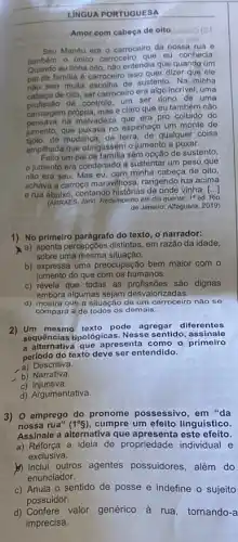 LINGUA PORTUGUESA
Amor com cabeça de oito biano?
Seu Manéu era o carroceiro da nossa rua e
tambem o único carroceir que eu conhecia.
eu tinha oito, nào entendia que quando um
pai de familia é carroceiro isso quer dizer que ele
nào tem muita escolha de sustento. Na minha
cabeça de oito, ser carroceiro era algo incrivel uma
de controle, um ser dono de uma
carruagem própria, masé claro que eu também nào
na malvadeza que era pro coitado do
jumento, que puxava no espinhaço um monte de
de mudanca, de terra de qualquer coisa
emplihada que obrigassem 0 jumento a puxar.
um pai de familia sem opcão de sustento,
jumento era condenado a sustentar um peso que
não era seu. Mas eu, com minha cabeça de oito,
achava a carroça maravilh osa, rangendo rua acima
e rua abaixo, contando histórias de onde vinha.
()
(ARRAES, Jarid. Redemoinho em dia quento.
1^circ ed.
1) No primeiro parágrafo do texto, o narrador:
a) aponta percepçōes distintas em razão da idade,
sobre uma mesma situação.
b) expressa uma preocupação bem maior com o
jumento do que com os humanos.
c) revela que todas as profissões são dignas
embora algumas sejam desvalorizadas.
d) mostra que a situação de um carroceiro não sẽ
compara a de todos os demais.
2) Um mesmo texto pode agregar diferentes
sequências tipológicas. Nes se sentido, assinale
a alternativa que apresenta como o primeiro
periodo do texto deve ser entendido.
a) Descritiva.
b) Narrativa.
c)Injuntiva.
d) Argumentativa.
3) 0 emprego do pronome possessivo, em "da
noss a rua" (1^circ S) cumpre um efeito linguistico.
Assinale a alternativa que apresenta este efeito.
a) Reforça a ideia de propriedade individual e
exclusiva.
b) Inclui outros agentes possuidores, além do
enunciador.
c) Anula o sentido de posse e indefine o sujeito
possuidor.
d) Confere valor genérico à rua, tornando-a