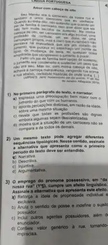 LINGUA PORTUGUESA
Amor com cabeça de oito
Manéu era o carroceiro da nossa rua
tambem o único carroceire eiro da nossa rua e
eu tinha oito , nào entendia , eu conhecia.
pai tom multa sustento . Na minha
oal de familia 6 carroceiro oftendia que quando um
cabeca o de controle um ser dono de uma
cabeca de oito, ser carroceiro era algo incrivel uma
carruagen propria mas é claro que eu também nào
pensava na malvadeze que era pro coitado do
jumento.que puxava no espinhaço um monte de
tijolo. de mudanca de terra, de qualquer coisa
empilhada que obrigassen o jumento a puxar.
Feito um pai sem opção de sustento.
jumento era condenado a sustentar um peso que
nào era seu Mas eu . com minha cabeça de oito.
achava a carroca maravilh osa, rangendo rua acima
e rua contando história vinha. [...]
(ARRAES 3. Jarid Redemoinho em dia quente. 1^aed
de Janeiro:Alfaguara 2019)
1) No primeiro parágrafo do texto , o narrador:
a) expressa uma preocupação bem maior com
jumento do que com os humanos.
b)percepçōes distintas , em razão da idade,
sobre uma situação.
c) revela gue todas as dignas
embora algumas sejam desvalorizadas.
d) mostra que a situação de um carroceiro não se
compara a de todos os demais.
2) Um mesmo texto pode agregar diferentes
sequências tipológicas . Nesse sentido , assinale
, a que apresenta como o primeiro
periodo do texto deve ser entendido.
&) Narrativa.
b)Descritiva.
C)Injuntiva.
d)Argumentativa.
3) 0 emprego do pronome possessivo , em "da
nossa rua" (1^circ S) , cumpre um efeito linguístico.
Assinale , a alternativa que apresenta leste efeito.
(1) Reforça a ideia de propriedade individual e
exclusiva.
b) Anula o sentido de posse e indefine o sujeitc
possuidor.
c) Inclui outros agentes possuidores além d