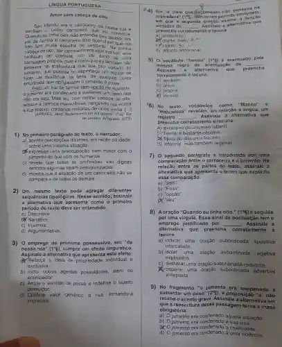 LINGUA PORTUGUESA
Amor com cabeça de oito
Seu Manéu era o carroceiro da nossa rua e
também 0 único carroceiro nossa
Quando eu tinha oito , não entendia que conhecia.
pai de familia é carroceirc isso quer dizer que ele
não tem muita escolha de sustent . Na minha
cabeça de oito, ser carroceire era algo incrivel , uma
profissão de controle .um ser dono de uma
carruagem própria mas é claro que eu também não
pensava na malvadeza que era pro coitado do
jumento , que puxava no espinhaço um monte de
tijolo,de mudanca de terra , de qualquer coisa
empilhada i que obrigassem o jumento a puxar.
Feito um pai de familia sem opção de sustento,
jumento era condenado a sustentar um peso que
não era seu.Mas eu com minha cabeça de oito,
achava a carroca maravilhosa , rangendo rua acima
e rua abaixo contand histórias de onde vinha. [...]
(ARRAES , Jarid Redemoinho em dia quente 10 ed.Rio
de Janeiro Alfaguara 2019)
1) No primeiro parágrafo do texto, o narrador:
a) aponta percepçōes distintas em razão da idade,
sobre uma mesma situação.
b) expressê uma preocupação bem maior com o
jumento do que com os humanos.
C) revela que todas , as profissões são dignas
embora algumas sejam desvalorizadas.
d) mostra que a situação de um carroceiro não se
compara a de todos os demais.
2) Um mesmo texto pode agregar diferentes
sequências tipológicas . Nesse sentido , assinale
a que apresenta como o primeiro
período do texto deve ser entendido.
a)Descritiva.
b) Narrativa.
c) Injuntiva.
d)Argumentativa.
3)o emprego do pronome possessivo em "da
nossa rua" (1^circ S) , cumpre um efeito linguístico.
Assinale a alternativa que apresenta este efeito.
a) Reforça a ideia de propriedade individual e
exclusiva.
b) Inclui outros agentes possuidores além do
enunciador.
c) Anula o sentido de posse e indefine - sujeito
possuidor.
d) Confere valor genérico à rua tornando-a
imprecisa.
&4) Em ''acute (e) claro que leu também não pensaposto;
malvadeza" (1^circ g) , tèm-se um período c
em que a segunda a
sintática de __
Assinale a alternativa que
preencha co corretamente nte a lacuna.
a) predicativo.
b) objeto direto.
c) sujeito sin
d) adjunto adnominal.
5)o vocábulo "familia"
(1^circ g)
é acentuado pela
mesma regra de acentuaçã o de
__
Assinale a alternativa que preencha
cor 'etamente a lacuna.
a) também.
b) único.
C) própria.
(4) incrivel
(6) No texto vocábulos como "Manéu" e
"malvade za" revelam em relação là um
registro __
. Assinale , a alternativa que
preencha corretament a lacuna.
a) exclusivo do universo infantil.
b) formal e bastante objetivo
a) típico do discurse literário.
d) informal .mas também regional.
7)o segundo parágrafo é introduzido por uma
comparação entre o carroceiro e o jumento.Na
relação entre as partes do texto , assinale a
alternativa i que apresenta o termo que explicita
essa comparação.
a) "sem".
b) "Feito".
c) "opção".
d) "seu".
8) A oração "Quando eu tinha oito." (1^circ S) é seguida
por uma virgula Esse sinal de pontuação tem o
emprego justificado por __ Assinale a
alternativa que preencha corretamente a
lacuna.
a) indicar uma oração subordinada apositiva
intercalada.
b) isolar uma oração subordinada adjetiva
explicativa.
C)destacar uma oração subordinada reduzida.
separar uma oração subordinada adverbial
anteposta.
9)No fragmento 10 jumento , era condenado a
sustenta um peso" (2^circ S)
, a preposiçã " "a" não
recebe o acento grave Assinale a alternativa em
que a reescritura dessa passagem torna a crase
obrigatória.
a)
jumento era aquela situação.
b) jumento , era a sua sina.
jumento ) era condenado a crueldades.
d)
jumento era a uma violência.