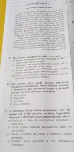 LINGUA PORTUGUESA
Amor com cabeca de oito
Seu Manéu era o carroceiro
tamberm o unico carroceir eiro da nossa hecia.
Quando eu tinha olto, nào entendia que conhecin
pai de familia é carroceiro ontendia que quando um
nào tem muita dizera minha
cabeça de oito, ser carroceiro sustent
profissao.de controle, um ser algo incrive uma
carruagem que eu também do
carruagem própria, mas é claro er dono mbem nào
jumento, que puxava no espinhacon monte de
tijolo, de mudança, de terra, de Qual montoisa
empilhada que obrigassem o jumentoualques.
Feito um pai de familia sem opção de sustento.
jumento era condenado a sustence de peso que
nào era seu. Mas eu com minisatar um peso um
achava a carroça maravilhos minha cabeça a acima
e rua abaixo, contando rangendo rua
(ARRAES, Jand. Redemoinho em e onde vinha. (a)
de Janeiro: Alfaguara, 2019)
1) No primeiro parágrafo do texto, o narrador:
a) aponta distintas, em razão da idade,
sobre uma mesma
b) expressa uma preocupação bem maior com o
jumento do que com os humanos.
c) revela que todas as profissóes são dignas
embora algumas alorizadas.
d) mostra que a situação de um carroceiro nào se
compara a de todos os demais.
2) Um mesmo texto pode agregar diferentes
sequencias tipológicas Nesse sentido, assinale
a alternativa que apresenta como o primeiro
periodo do texto deve ser entendido.
a) Descritiva
b) Narrativa
C)Injuntiva.
d) Argumentativa.
3)O emprego do pronome possessivo, em "da
nossa rua" (1^circ 5)
cumpre um efeito linguistico.
Assinale a alternative que apresenta este efeito.
a) Reforça a ideia de propriedade individual e
exclusiva
b) Inclui outros agentes possuidores, além do
enunciador.
c) Anula o sentido de posse e indefine - sujeito
possuidor
d) Confere valor
genérico à rua, tornando-a