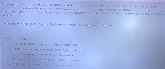 A linguagem dos surdos passou a ser vista apenas comoum __ da razáo humana. O pensamento do que os surdos seriam
__ de desenvolver capacidades cognitivas como os __ , porque os sinais os tornavam __ o __
aprender a língua __
, tomou proporção e ganhou força nas oscolas, nas famillas, nos centros do reabilitação da fala, nas clinicas
espaços soclais.
Escolha a alternativa cujos termos completam, correta o respectivamente, as lacunas do toxto:
Escolha uma opção:
a. Subproduto, capazes ouvintes, limitados, atrasados oral
b. Produto, capazes, surdos ilimitados, desenvolvidos,sinalizada
c. Produto, Incapazes, surdos Ilmitados, pregulçosos, oral
d. Produto, limitados, ouvintes humanos, atra(dos, sinalizada
e. Subproduto, Incapazes ouvintes, limitados, pregulçosos oral