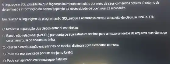 A linguagem SQL possibilita que façamos inúmeras consultas por meio de seus comandos nativos. O retorno de
determinada informação do banco depende da necessidade de quem realiza a consulta.
Em relação à linguagem de programação SQL, julgue a alternativa correta a respeito da cláusula INNER JOIN.
Realiza a separação dos dados entre duas tabelas;
Banco não relacional (NOSQL) por conta de sua estrutura ser boa para armazenamentos de arquivos que não exige
uma hierarquia de coluna ou linha;
Realiza a comparação entre linhas de tabelas distintas com elementos comuns;
Pode ser representada por um conjunto União;
Pode ser aplicado entre quaisquer tabelas;