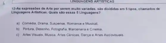 LINGUAGENS ARTISTICAS
12-As expressões de Arte por serem muito variadas, são divididas em 5 tipos, chamados de
Linguagens Artisticas Quais são essas 5 Linguagens?
a) Comédia, Drama , Suspense, Romance e Musical.
b) Pintura, Desenho Fotografia, Marcenaria e Cinema.
c) Artes Visuais Música, Artes Cênicas , Dança e Artes Audiovisuais.