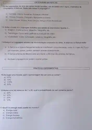 LINGUAGENS ARTISTICAS
12-As expressões de Arte por serem muito variadas, são divididas em 5 tipos chamados de
Linguagens Artisticas. Quals são essas 5 Linguagens?
a) Comédia, Drama, Suspense Romance e Musical.
b) Pintura, Desenho Fotografia, Marcenaria e Cinema.
c) Artes Visuais, Música Artes Cênicas, Dança e Artes Audiovisuais.
13- Artes visuais é a Linguagem Artistica que estuda as expressões ligadas a __
a) Imagem. Como pintura desenho, fotografia, etc.
b) Tecnologia. Como artes gráficas e produção de video.
c) Visibilidade. Como iluminação, cenários fotografia, etc.
14-Dança é a Linguagem artistica da movimentação corporal e do ritmo. A música e a Dança estão
a) A Dança e a música frequentemente se manifestam conjuntamente como é o caso do Forró
por exemplo, porém, podem também ocorrer isoladamente.
b) A Dança precisa da Música para acontecer a Música não precisa da Dança.
c) As duas Linguagens só podem ocorrer juntas
PRATICAS EXPERIMENTAIS
15-Ao jogar uma moeda qual a porcentagem de cair cara ou coroa?
a) 60% 
b) 10% 
C) 100% 
d) 50% 
16-Numa urna há números de 1 a 20, qual a p probabilidade de cair números pares?
a) 50% 
b) 30% 
C) 20% 
d) 10% 
17-Qual é a energia mais usada no mundo?
a) Energia solar
b) Energia eólica
c) Energia Nuclear
d) Energia hidrelétrica