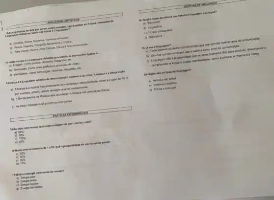 LINGUAGENS ARTISTICAS
expressóes de Arte por serem multo variadas, sáo divididar em 5 tipos, chamados de
Linguagens Artisticas. Quals sal essas 5 Linguagens?
a) Comédia, Drama, Suspense Romance e Musical.
b) Pintura, Desenho, Fotografia Marcenaria e Cinema.
c) Artes Visuais, Musica.Artes Cénicas, Dança e Artes Audiovisuals.
13-Artes visuals 6 a Linguagem Artistica que estuda as expressóes ligadas ! __
a) Imagem, Como pintura, desenha,fotografia, etc.
b) Tecnologia. Como artes graficas e produção de video.
c) Visibilidade. Como lluminação cenários, fotografia, etc.
14-Dança 6 a Linguagem artistica da movimentação corporal e do ritmo. A música e a Dança estão
a) A Dança e a música frequentemente se manifestam conjuntamente, como éo caso do Forró
por exemplo, porém, podem também ocorrer isoladamente.
b) A Dança precisa da Música para acontecer a Música não precisa da Dança.
c) As duas Linguagens số podem ocorrer juntas
PRATICAS EXPI ERIMENTAIS
15-Ao jogar uma moeda,qual a porcentagem de cair cara ou coroa?
a) 60% 
b) 10% 
c) 100% 
d) 50% 
16-Numa urna ha nameros de 1a20. qual aprobabilidade de cair nümeros pares?
a) 50% 
b) 30% 
c) 20% 
d) 10% 
17-Qual é a energia mais usada no mundo?
a) Energia solar
b) Energia edica
d) Energia hidrelétrica
VINENCIAS EM LNOUAGENS
18-Qual o nome da ciência que estuda a linguagem e a lingua?
a) Semiótica
b) Linguistica
c) Lingua portuguesa
d) Gramática
19-0 que 6 linguagem?
a) Todo sistema de sinais convencionais que nos permite realizar atos de comunicação
b) Sistema convencional que usa a palavra como sinal do comunicação.
c) Linguagem não é a capacidade que os seres humanos tôm para produzir, desenvolver e
compreonder a lingua o outras manifostaçbos, como a pintura, a música e a dança
20- Quais são 08 tipos de linguagem?
a) Verbale nǎo verbal
b) Sintética e analitica
c) Formal e coloquial