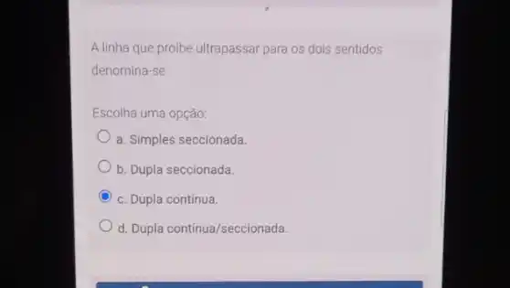 A linha que proibe ultrapassar para os dois sentidos
denomina-se
Escolha uma opção:
a. Simples seccionada.
b. Dupla seccionada.
C c. Dupla contínua.
d. Dupla continua/seccionada.