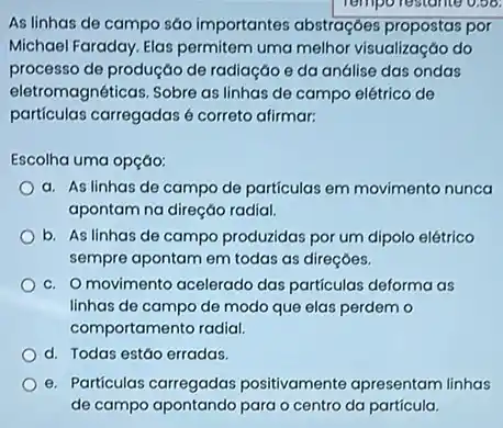 As linhas de campo sáo importantes abstraçóes propostas por
Michael Faraday. Elas permitem uma melhor visualização do
processo de produçáo de radiação e da análise das ondas
eletromagnéticas. Sobre as linhas de campo elétrico de
particulas carregadas é correto afirmar:
Escolha uma opçáo:
a. As linhas de campo de particulas em movimento nunca
apontam na direção radial.
b. As linhas de campo produzidas por um dipolo elétrico
sempre apontam em todas as direçóes.
c. Omovimento acelerado das particulas deforma as
linhas de campo de modo que elas perdem o
comportamento radial.
d. Todas estáo erradas.
e. Particulas carregadas positivamente apresentam linhas
de campo apontando para o centro da particula.