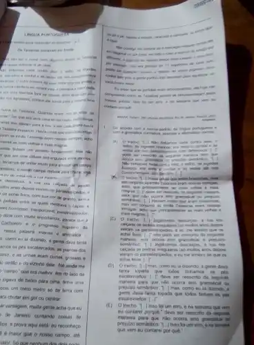 LINOUA PORTUGUES
ataino para responder is question 1 e?
Ou Teirelras morevam en frente
nào dat o nome carto digames assim of Teiceiras
in quase defronte la de casa
e his veres ale nos cumprimentara
tertheia Ooutro homem da cosa tinha uma
s nunca interferiu em nossa vids, e passava is maior parte
fora da cidade; witim disso seu jento
tho nos agradava, porque ele torcia para o mesmo time
havia as Teixeiras. Quantas eram, olto ou vinte . as
iras? Geique era uma casa térrea muto mulo longa,
nelas que davam para a fua, e em cada janola havia
Teixeira espiando. Havia umas que eram boazinhas
junto as imás Teixeiras eram nossas inimigas, acho
mente as mais velhas e mais magras
reiras tinham um pecado fundamental: elas nào
n que em uma cidade estrangulada entre morros
teriamos de andar muito para arranjar um campo
portanto, o nosso campo natural para chutar uma
ou de meia era a rua mesmo
descalcos, a rus era calcada de pedras
uilos anos depois vieram os paralelepipedos, e
os achei feios, com sua cor de granito sem a
polidas entre as quais medrava o
sem horroroso, insuportável paralelepipedos,
dizia com muita importância parece que a
Cachoeiro e o progresso supremo da
nessa palawra imensa e antipatica
s, como eu la dizendo, a gente dava tanta
amos os pés escalavrados as plantas dos
osso, e as unhas eram curtas, grossas e
to dedǎo e do vizinho dele. Até ainda me
"campo" que era melhor era do lado da
jogava de baixo para cima, tinha uma
pois um meio metro só de terra com
ara chutar em gol ou centrar.
ar vantagem, muita gente acha que eu
de Janeiro contando coisas de
liça; a prova aqui está eu reconheco
a d maior que o nosso campo, ate
8 tape	sumpo ent
zone, em lodo o eril
ao meano tempo mas carado e main lone.
contra seis pois a gente purhe doe menores pare equilibrar im
Eu dises que as partidas eram emocognarties, are hoye nilio
compreendo como as Teneran jamais se entusiasmaram points
um erro, e ne semane que wem ey
contarei porque
Reard zons
1. De acordo oom a nome padráo da lingus portuguese e
com a gramitica normative assinale a allematice
(A)O treoho: 7.] Nǎn tinhamos nada contra eles: 0
velho, de bigodes brancos era serio e condial e as
Wezes ate nos oumprimentare com defentinos
pode ser reescrito da seguirte maneira sem que
ocoma erro gramatical ou prejulzo semátios
Nao tinhamos nada contra eles: o velto, de bigodes
brancos, era setoe cordial e as vezes ate nos
Cumprimentava com desclem.[.].
trecho:"1 Havia umas que eram boezinhas mas
em conjunto as imas Texeras eram nossas inmigas.
scho que principalmente as mais velhas e mais
magras. [..." deve ser reescrito da seguimte maneirs
para que nào ocorra erro gramatical ou prejuizo
semántion. "].] Haviam umas que eram boazinhas.
mas em conjunto as imas Texeiras eram nossas
mais magras
inimigas, acho que principalmente as mais velhas e
(C) 0 trecho. 1-J Jogávamos descalpos a rua era
calcada de pedras irregulares (sb multos anos depois
vieram os paralelepipedos, e me lembro que os
achei feios, [...T nào pode ser reescrito da seguinte
maneira, pois ocorre emo prejuizo
semântico: T-Jogávamos descalcos, a rua era
calcada de pedras irregulares (sb muitos anos depois
vieram os paralelepipedos, e eu me lembro de que os
achei feios
(D) 0 trecho: "1 mas, como eu la dizendo, a gente dava
tanta topada que todos tinhamos os pés
escalavrados: () deve ser reescrito da seguirde
maneira para que nào ocorra erro gramatical ou
prejuizo semántico. T.) mas, como cụ ia dizendo.
gente dava tanta topada que todos tinham os pés
escalavrados: [ldots ]^ast 
(E)O trecho:
() Isso foi um erro , e na semana que vem
eu contarel porque." deve ser reescrito da seguinte
maneira para que nào ocorra erro gramatical ou
prejulzo semántico." Isso fol um erro, ena semana
que vem eu contarei por quê."