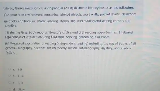 Literacy Basics Fields, Groth and Spangler (2008) delineate literacy basics as the following:
(i) A print-free environment containing labeled objects, word walls, pocket charts, classroom
(ii) books and libraries , shared reading, storytelling, and reading and writing corners and
supplies.
(iii) sharing time, book reports, literature circles; and oral reading opportunities Firsthand
experiences of interest featuring field trips, cooking, gardening classroom
(iv) Pressured exploration of reading (independent reading)including the use of books of all
genres-biography, historical fiction poetry, fiction, autobiography,mystery, and science
fiction.
a. i, ii
b. ii,iii
c. i,iv
d. iii,iv