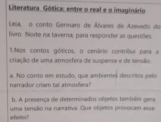 Literatura Gótica:entre o real e o imaginário
Leia, o conto Gennaro de Alvares de Azevedo do
livro Noite na taverna para responder as questōes.
1.Nos contos góticos - o cenário contribui para a
criação de uma atmosfera de suspense e de tensão.
a. No conto em estudo, que ambientes descritos pelo
narrador criam tal atmosfera?
b. A presença de determinados objetos também gera
uma tensão na narrativa Que objetos provocam esse
efeito?