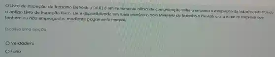 Livro de Inspeç ão do Trabalho Eletrônico (eLIT) é um Instrumento oficial de comunicação entre a empresa e a inspec do do trabalho, substituindo
antigo Livro de Inspeção físico. Ele é disponibilizado em meio eletrônico pelo Ministério do Trabalho e Previdência a todas as empresas que
tenham ou não empregados mediante pagamento mensal.
Escolha uma opção:
Verdadeiro
Falso