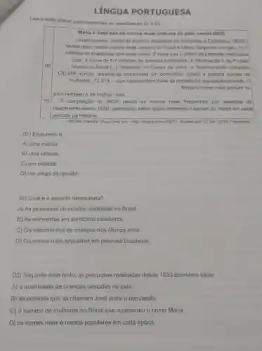 LÍNGUA PORTUGUESA
Leia o texto abaixo para responder as questoes de 01 a 03.
Maria e José sào os nomes mais comuns do pais, revela IBGE
Levantamento inédito do Instituto Brasileiro de Geografia e Estatistica (IBGE)
revela que o nome próprio mais comum no Brasil é Maria, Segundo O órgào, 11,7
milhoes de brasileiras têm esse nome. É mais que o dobro de pessoas chamadas
José, o nome de 5,7 milhoes de homens brasileiros. A informação é do Projeto
Nomes no Brasil ..]. Baseado no Censo de 2010, o levantamento compilou
130.348 nomes, durante as entrevistas em domicilios, sendo a maioria nomes de
mulheres: 72.814 - que representam mais da metade da população do pais. 0
terceiro nome mais comum no
pais tambémé de mulher: Ana.
10 A compilação do IBGE revela os nomes mais frequentes por décadas de
nascimento desde 1930 permitindo saber quais entraram e sairam de moda em cada
periodo da história.
VIEIRA, Isabela. Disponivel em chttp://migre.me/uSVpT>Acesso em: 27 abr 2016. Fragmento.
01) Esse texto é
A) uma notícia.
B) uma crônica.
C) um editorial.
D) um artigo de opiniáo.
02) Qual é 0 assunto desse texto?
A) As pesquisas de opinião realizadas no Brasil.
B) As entrevistas em domicilios brasileiros.
C) Os nascimentos de crianças nos últimos anos.
D) Os nomes mais populares em pessoas brasileiras.
03) Segundo esse texto, as pesquisas realizadas desde 1930 permitem saber
A) a quantidade de crianças nascidas no pais.
B) as pessoas que se chamam José entre a população.
C) o número de mulheres no Brasil que receberam o nome Maria.