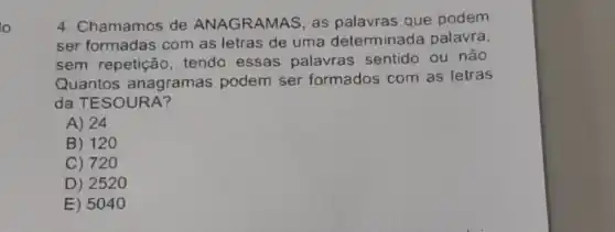 lo
4. Chamamos de ANAGRAMAS, as palavras que podem
ser formadas com as letras de uma determinada palavra
sem repetiçãc , tendo essas palavras sentido ou não
Quantos anagramas podem ser formados com as letras
da TE SOURA?
A) 24
B) 120
C) 720
D) 2520
E) 5040