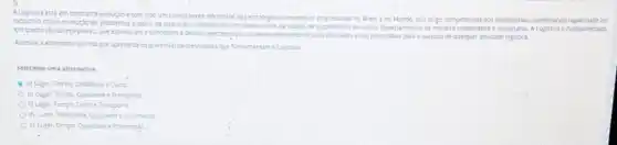 A Logistice esta em constante evoluçdo etem sido um componente diferencial das entractions competitives empressions no Brosil eno Mundo. Isso enge competenous dos profissionar combinando capacidade de
racocino critico e solurbo de problemas a partir da interação colsborabva com diversos elos da cadeade suprimentos de cutros departamentos de maneira colaborativa e fundamentads
em quatro (4) valores plares que estruturame concebern a devide caracteritasjoio do desemvoleiments desuas athidades eslo primondias para osucessode qualquer abvidade logistica.
Assnole a alternativa correa que apresenta os quatro(s)valores/planes que fundamentam a logistica
Selecione uma alternative
a) Lugar. Tempa, Qualidade ecusto.
b) Lugar, Tempo, Qualidede e Transporte
c) Lugar, Tempo, Custo e Transporte
d) Custo, Transporte Qualidace e informaçdo