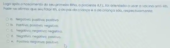 Logo após o nascimento do seu primeiro filho a paciente A.F.L. foi orientada a usar a vacina anti-Rh.
Pode-se afirmar que seu fator Rh, o do pai da criança e o da crianga sáo, respectivamente:
a. Negativo; positivo; positivo.
b. Positivo; positivo; negativo.
C. Negativo; negativo; negativa
d. Negativo; negativo; positiva
e. Positivo; negativo; positivo.