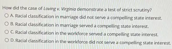 ......................................................................of Loving v. Virginia demonstrate a test of strict scrutiny?
A. Racial classification in marriage did not serve a compelling state interest.
B. Racial classification in marriage served a compelling state interest.
C. Racial classification in the workforce served a compelling state interest.
D. Racial classification in the workforce did not serve a compelling state interest.