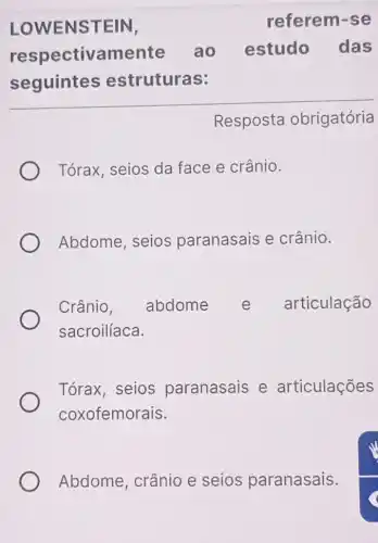 LOWENSTEIN,	referem-se
respectivamente ao estudo das
seguintes estruturas:
Resposta obrigatória
Tórax, seios da face e crânio.
Abdome, seios paranasais e crânio.
Crânio, abdome e articulação
sacroilíaca.
Tórax, seios paranasais e articulações
coxofemorais.