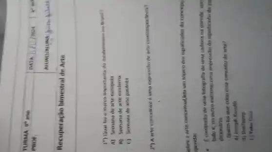 }(l)
TURMA: 9^circ ano 
PROF.
 & DATA & 
 Recuperação bimestral de Arte & & 


 1^circ ) Qual fol o marce importante do modemisme no Brasil?
A) Semana de arte europeia
B) Semana de arte moderna
C) Semana de arte paulista
 2^circ ) A arte conceitual é uma expressão de arte contemporanea?
lobre a arte conceitual, leia um tópico dos significados da conceps sponda:
- f composta de uma fotografia de uma cadeira na parede, um lado e, no outro extremo,uma impresalo do significado da pa dicionário.
- Quem foi que criou esse conceito de arte?
A) Joseph Kowth
B) Duchamp
c) Yoko Ono