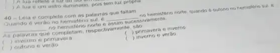 ) A lua 6 um astro iluminado, pois tem luz proprio
40-Leia e complete com as palavras que faltam.
Quando é verào no hemisferio sul, e __ no hemisfério norte, quando é outono no hemisferio sul,e
__ no hemisfério norte e assim	ivamente
As palavras que completam respectivamente, são.
( ) primavera e inverno
( ) inverno e primavera
( ) inverno e verão
c ) outono e verǎo