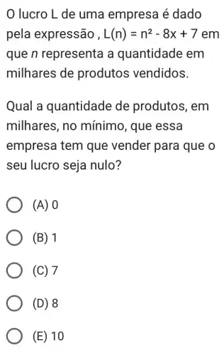 lucro L de uma empresa é dado
pela expressão , L(n)=n^2-8x+7em
que n representa a quantidade em
milhares de produtos vendidos.
Qual a quantidade de produtos, em
milhares, no mínimo, que essa
empresa tem que vender para I que o
seu lucro seja nulo?
(A) 0
(B) 1
(C) 7
(D) 8
(E) 10