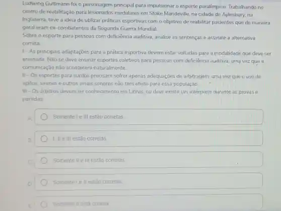 Ludwing Guttmann foi o personagem principal para impulsionar o esporte paralímpico Trabalhando no
centro de reabilitação para lesionados medulares em Stoke Mandeville, na cidade de Aylesbury, na
Inglaterra, teve a ideia de utilizar práticas esportivas com o objetivo de reabilitar pacientes que de maneira
geral eram ex -combatentes da Segunda Guerra Mundial.
Sobre o esporte para pessoas com deficiência auditiva, analise as sentenças e assinale a alternativa
correta:
1- As principais adaptaçōes para a prática esportiva devem estar voltadas para a modalidade que deve ser
ensinada. Não se deve ensinar esportes coletivos para pessoas com deficiência auditiva uma vez que a
comunicação não acontecerd naturalmente.
II - Os esportes para surdos precisam sofrer apenas adequaçōes de arbitragem, uma vez que o uso de
apitos, sirenes e outros sinais sonoros não tem efeito para essa população
III - Os arbitros devem ter conhecimento em Libras, ou deve existir um intérprete durante as provas e
partidas
Somente le III estão corretas.
1, II e III estão corretas.
Somente II e III estão corretas
Somente le ll estão corretas
Somente II está correta
