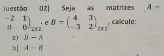 luestão 02)Seja as matrizes A=
(} -2&1 8&0 calcule:
a) B-A
b) A-B