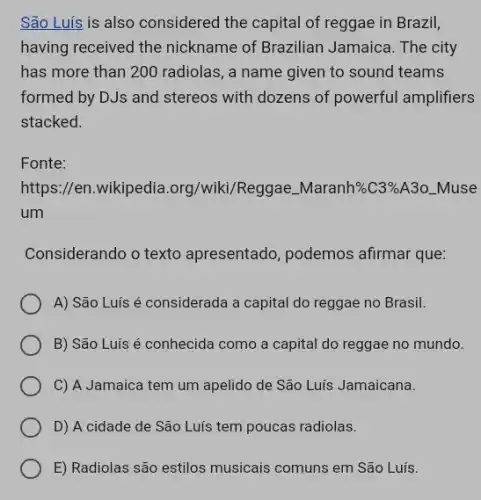 São Luis is also considered the capital of reggae in Brazil,
having received the nickname of Brazilian Jamaica. The city
has more than 200 radiolas, a name given to sound teams
formed by DJs and stereos with dozens of powerful amplifiers
stacked.
Fonte:
https://en.wikipedia.org /wiki/Reggae. Maranh%C3%A30 _Muse
um
Considerando o texto apresentado, podemos afirmar que:
A) São Luis é considerada a capital do reggae no Brasil.
B) São Luís é conhecida como a capital do reggae no mundo.
C) A Jamaica tem um apelido de São Luis Jamaicana.
D) A cidade de São Luís tem poucas radiolas.
E) Radiolas são estilos musicais comuns em São Luís.