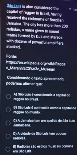 São Luis is also considered the
capital of reggae in Brazil, having
received the nickname of Brazilian
Jamaica. The city has more than 200
radiolas, a name given to sound
teams formed by DJs and stereos
with dozens of powerful amplifiers
stacked.
Fonte:
https://en.wikipedia .org/wiki/Regga
e.Maranh%C3%A3o _Museum
Considerando o texto apresentado,
podemos afirmar que:
A) São Luís é considerada a capital do
reggae no Brasil.
B) São Luís é conhecida como a capital do
reggae no mundo.
C) A Jamalca tem um apelldo de São Luís
Jamalcana.
D) A cidade de São Luís tem poucas
1 po
E) Radlolas são estilos musicals comuns
em São Luís.