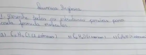 Lumica Srgânica.
1- Desenhe todas as estruturas possíveis para cada formula molecular.
a) mathrm(C)_(3) mathrm(H)_(7) (1 (2 isômeros)
b) mathrm(C)_(2) mathrm(H)_(4) mathrm(O) (s isomes)
c) mathrm(C)_(2) mathrm(H)_(9) mathrm(~N) (4 simones