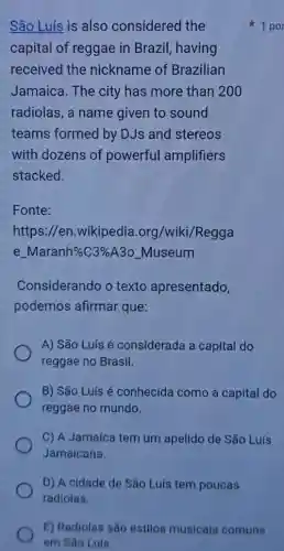 São Luís is also considered the
capital of reggae in Brazil, having
received the nickname of Brazilian
Jamaica. The city has more than 200
radiolas, a name given to sound
teams formed by DJs and stereos
with dozens of powerful amplifiers
stacked.
Fonte:
https://en.wikipedia 1.org/wiki/Regga
e. Maranh % C3%  A3o_Museum
Considerando o texto apresentado,
podemos afirmar que:
A) São Luís é considerada a capital do
reggae no Brasil.
B) São Luís é conhecida como a capital do
reggae no mundo.
C) A Jamaica tem um apelido de São Luís
Jamaicana.
D) A cidade de São Luís tem poucas
radiolas.
1 por
E) Radiolas são estilos musicais comuns
em São Luis