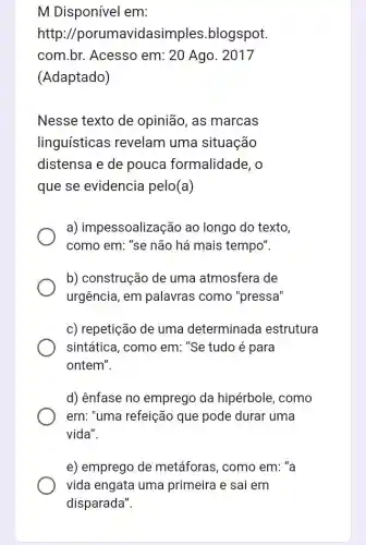 M Disponível em:
http avidasimples blogspot.
com.br. Acesso em: 20 Ago. 2017
(Adaptado)
Nesse texto de opinião, as marcas
linguísticas revelam uma situação
distensa e de pouca formalidade, o
que se evidencia pelo(a)
a) impessoalização ao longo do texto,
como em: "se não há mais tempo".
b) construção de uma atmosfera de
urgência, em palavras como "pressa"
c) repetição de uma determinada estrutura
sintática, como em ."Se tudo é para
ontem".
d) ênfase no emprego da hipérbole, como
em: "uma refeição que pode durar uma
vida".
e) emprego de metáforas, como em: ' a