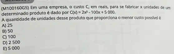 (M100160G5) Em uma empresa, o custo C em reais, para se fabricar x unidades de um
determinado produto é dado por C(x)=2x^2-100x+5000
A quantidade de unidades desse produto que proporciona o menor custo possivel é
A) 25
B) 50
C) 100
D) 2500
E) 5000