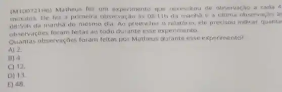 (M10072116) Matheus fez um experimento que necessitou de observaçǎo a cada 4
minutos. Ele fez a primeira observação às 08:11h da manha e a última observação à
08:59h
da manhã do mesmo dia. Ao preencher o relatório, ele precisou indicar quanta
observaçōes foram feitas ao todo durante esse experimento.
Quantas observaçōes foram feltas por Matheus durante esse experimento?
A) 2.
B) 4
C) 12.
D) 13.
E) 48.