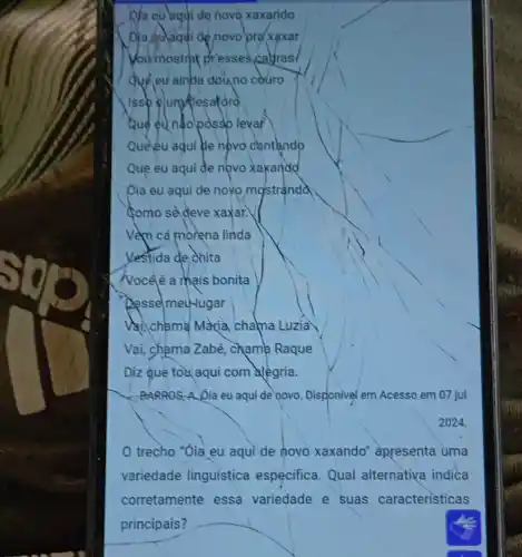 Ma eu aqui de novo xaxando
Dja êulaqui de novo pra xaxar
Vour mostrot presses callras
đvề eu ainúa doùno couro
Issb eluntiesaforo
Quê eu nãolodssb levar
Queleu aqui lle novo cantando
Que eu aqui đe novo xaxandd
óia eu aqui de novo mostranda
Gomo sè đeve xaxar.V
Vềm cá morena linda
Yestida de chita
Nocêé a mais bonita
Desse meu-lugar
Vi) chlama Maria chama Luzia
Vai, chama Zabé chama Raque
Diz que tox aqui com alegria.
BARROS, A Jia eu aqui de novo. Disponivel em Acesso em 07 jul
trecho "Óia eu aqui de hovo xaxando" apresenta uma
variedade linguística especifica Qual alternativa indica
corretamente essa variedade