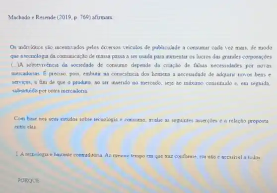 Machado e Resende (2019 p. 769) afirmam
Os individuos são incentivados pelos diversos veiculos de publicidade a consumir cada vez mais, de modo
que a tecnologia da comunicação de massa passa a ser usada para aumentar os lucros das grandes corporações
(...)A sobrevivencia da sociedade de consumo depende da criação de falsas necessidades por novas
mercadorias. E preciso, pois, embutir na consciência dos homens a necessidade de adquirr novos bens e
servicos, a fim de que o produto, ao ser inserido no mercado seja ao máximo consumido e, em seguida,
substituido por outra mercadoria
Com base nos seus estudos sobre tecnologia e consumo, aralie as seguintes asserçōes e a relação proposta
entre elas.
1. A tecnologia é bastante contraditoria. Ao mesmo tempo em que traz conforme , ela não é acessivel a todos.
PORQUE