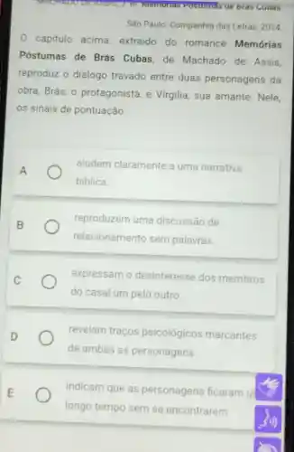 MACHADUOLT
São Paulo: Companhia das Letras, 2014
capitulo acima extraido do romance Memórias
Póstumas de Brás Cubas,de Machado de Assis,
reproduz o diálogo travado entre duas personagens da
obra, Brás, 0 protagonista, e Virgilia, sua amante Nele.
os sinais de pontuação
aludem claramente a uma narrativa
biblica.
reproduzem uma discussão de
relacionamento sem palavras.
expressam o desinteresse dos membros
do casal um pelo outro.
revelam traços psicológicos marcantes
de ambas as personagens.
indicam que as personagens ficaram u